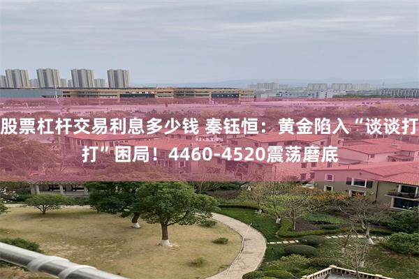 股票杠杆交易利息多少钱 秦钰恒：黄金陷入“谈谈打打”困局！4460-4520震荡磨底