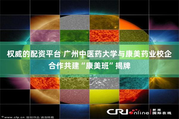 权威的配资平台 广州中医药大学与康美药业校企合作共建“康美班”揭牌