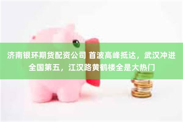 济南银环期货配资公司 首波高峰抵达，武汉冲进全国第五，江汉路黄鹤楼全是大热门