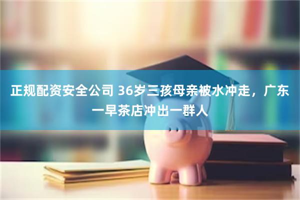 正规配资安全公司 36岁三孩母亲被水冲走，广东一早茶店冲出一群人
