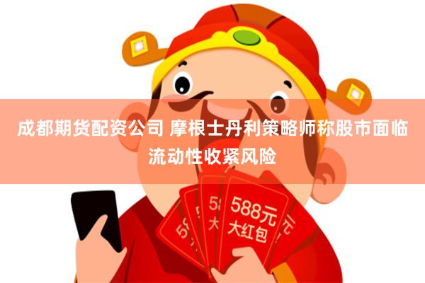 成都期货配资公司 摩根士丹利策略师称股市面临流动性收紧风险