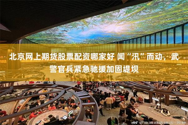 北京网上期货股票配资哪家好 闻“汛”而动，武警官兵紧急驰援加固堤坝