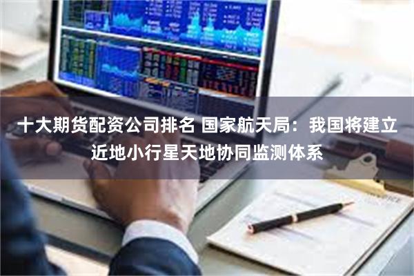 十大期货配资公司排名 国家航天局:我国将建立近地小行星天地协同监测体系