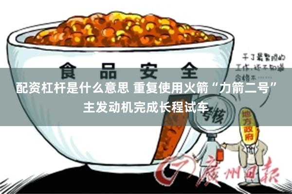 配资杠杆是什么意思 重复使用火箭“力箭二号”主发动机完成长程试车