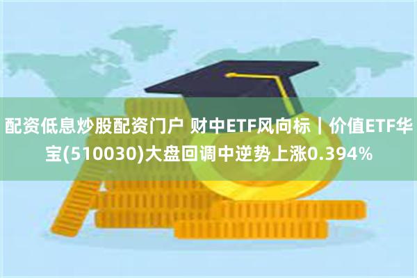 配资低息炒股配资门户 财中ETF风向标|价值ETF华宝(510030)大盘回调中逆势上涨0.394%