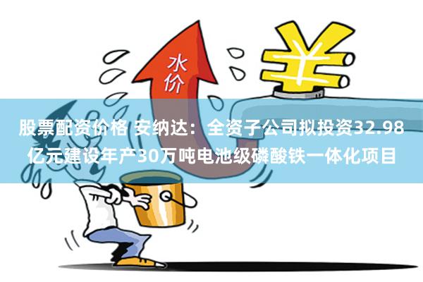 股票配资价格 安纳达:全资子公司拟投资32.98亿元建设年产30万吨电池级磷酸铁一体化项目
