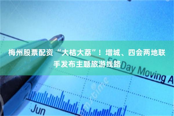 梅州股票配资 “大桔大荔”！增城、四会两地联手发布主题旅游线路