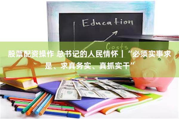 股票配资操作 总书记的人民情怀｜“必须实事求是、求真务实、真抓实干”