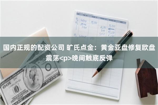 国内正规的配资公司 旷氏点金:黄金亚盘修复欧盘震荡<p>晚间触底反弹
