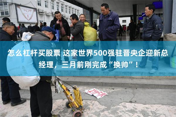 怎么杠杆买股票 这家世界500强驻晋央企迎新总经理，三月前刚完成“换帅”！