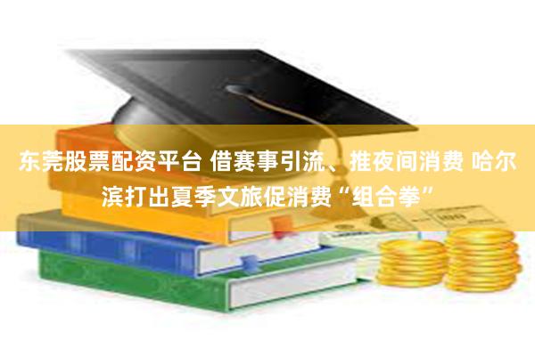 东莞股票配资平台 借赛事引流、推夜间消费 哈尔滨打出夏季文旅促消费“组合拳”