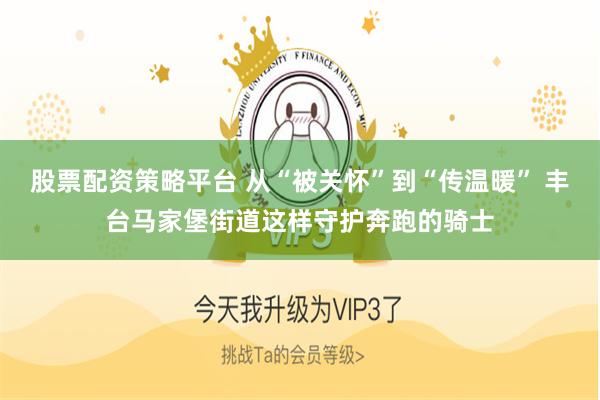 股票配资策略平台 从“被关怀”到“传温暖” 丰台马家堡街道这样守护奔跑的骑士