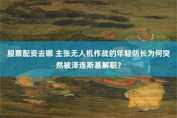 股票配资去哪 主张无人机作战的年轻防长为何突然被泽连斯基解职？