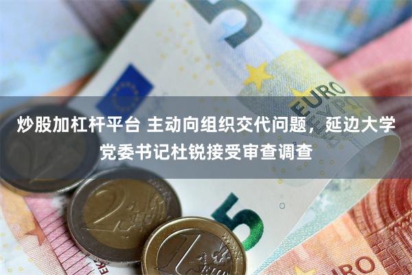 炒股加杠杆平台 主动向组织交代问题，延边大学党委书记杜锐接受审查调查