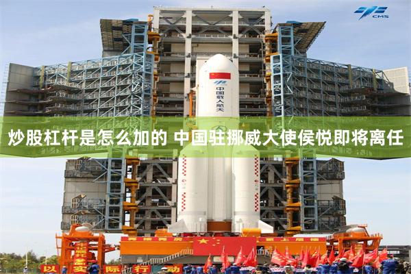 炒股杠杆是怎么加的 中国驻挪威大使侯悦即将离任