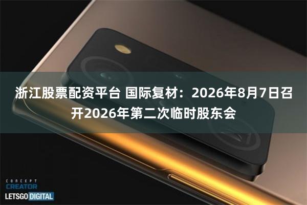 浙江股票配资平台 国际复材：2026年8月7日召开2026年第二次临时股东会