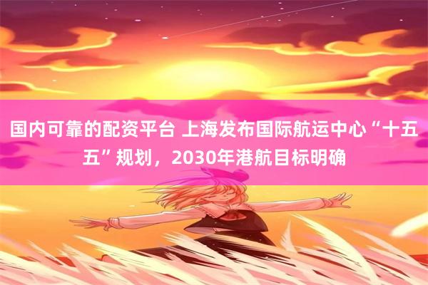 国内可靠的配资平台 上海发布国际航运中心“十五五”规划,2030年港航目标明确