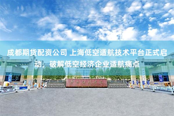 成都期货配资公司 上海低空适航技术平台正式启动，破解低空经济企业适航痛点