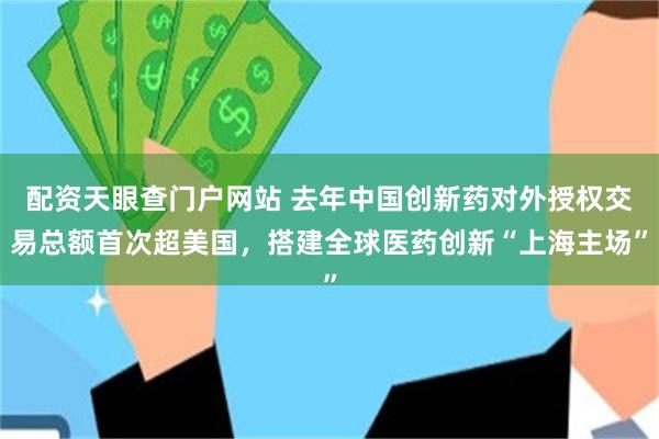 配资天眼查门户网站 去年中国创新药对外授权交易总额首次超美国，搭建全球医药创新“上海主场”