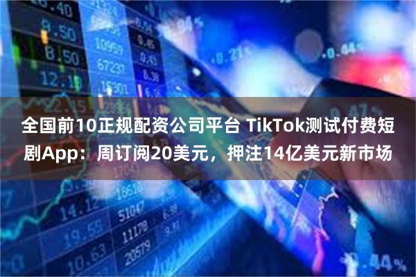 全国前10正规配资公司平台 TikTok测试付费短剧App：周订阅20美元，押注14亿美元新市场