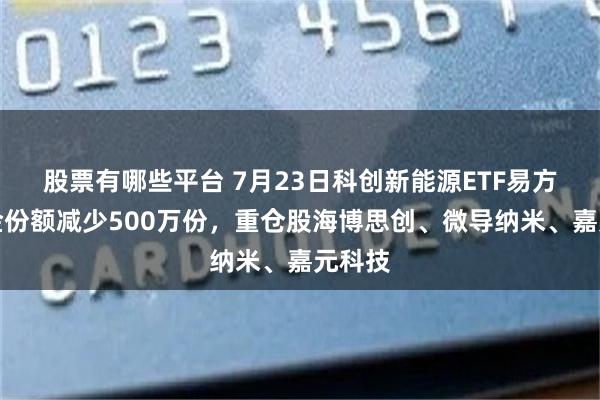 股票有哪些平台 7月23日科创新能源ETF易方达基金份额减少500万份，重仓股海博思创、微导纳米、嘉元科技