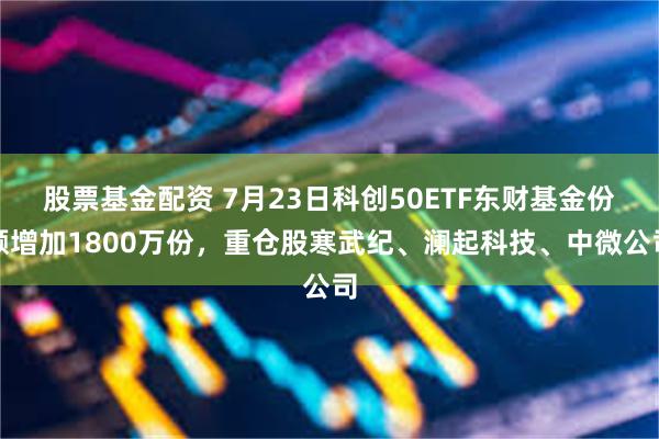 股票基金配资 7月23日科创50ETF东财基金份额增加1800万份，重仓股寒武纪、澜起科技、中微公司