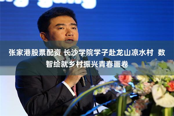 张家港股票配资 长沙学院学子赴龙山凉水村  数智绘就乡村振兴青春画卷