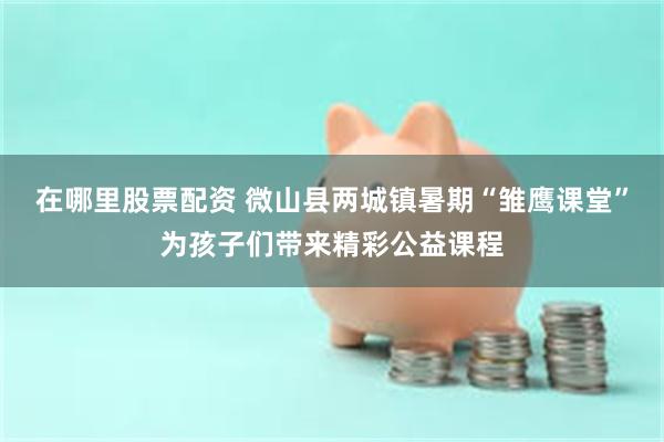 在哪里股票配资 微山县两城镇暑期“雏鹰课堂”为孩子们带来精彩公益课程