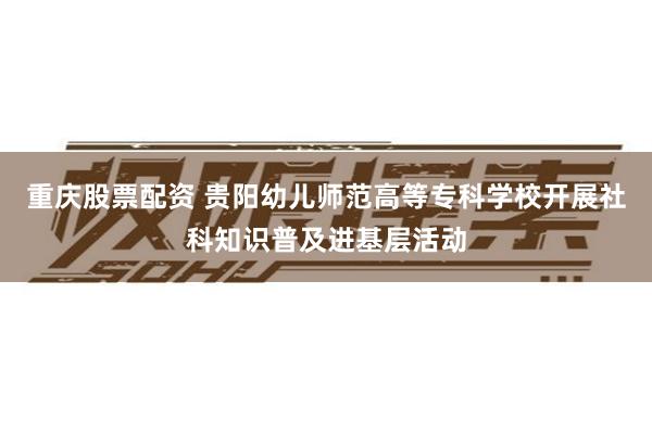 重庆股票配资 贵阳幼儿师范高等专科学校开展社科知识普及进基层活动