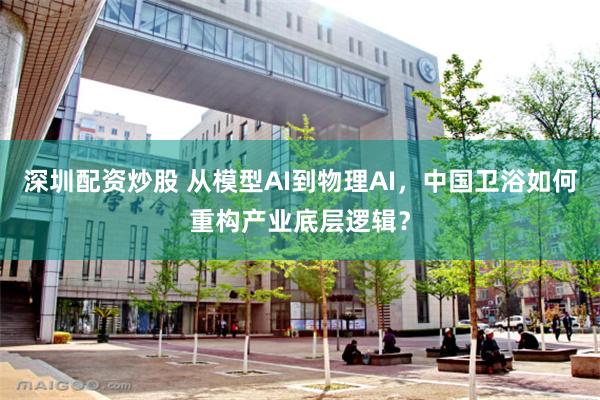 深圳配资炒股 从模型AI到物理AI，中国卫浴如何重构产业底层逻辑？