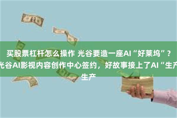 买股票杠杆怎么操作 光谷要造一座AI“好莱坞”？光谷AI影视内容创作中心签约，好故事接上了AI“生产