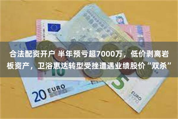 合法配资开户 半年预亏超7000万，低价剥离岩板资产，卫浴惠达转型受挫遭遇业绩股价“双杀”