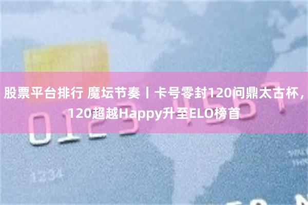 股票平台排行 魔坛节奏丨卡号零封120问鼎太古杯，120超越Happy升至ELO榜首