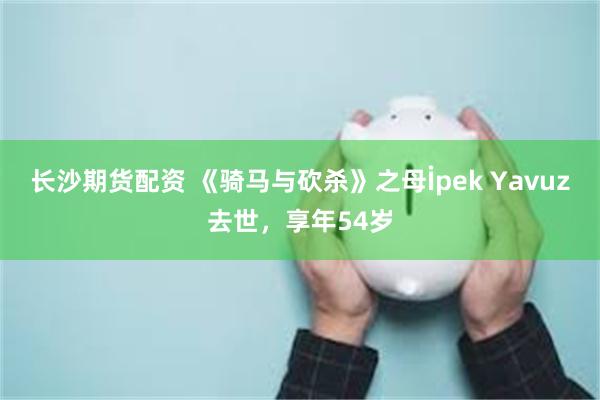 长沙期货配资 《骑马与砍杀》之母İpek Yavuz去世，享年54岁