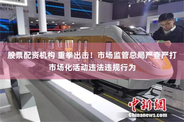 股票配资机构 重拳出击！市场监管总局严查严打市场化活动违法违规行为