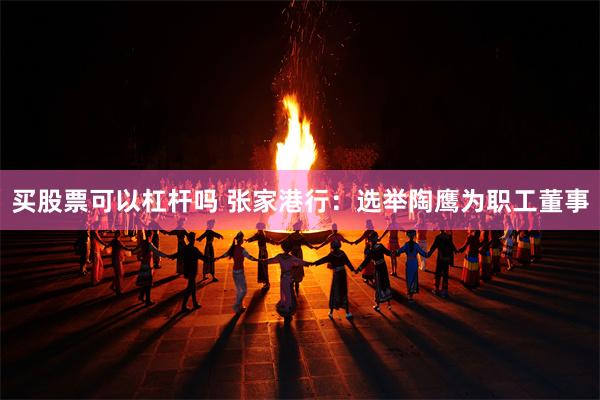 买股票可以杠杆吗 张家港行：选举陶鹰为职工董事