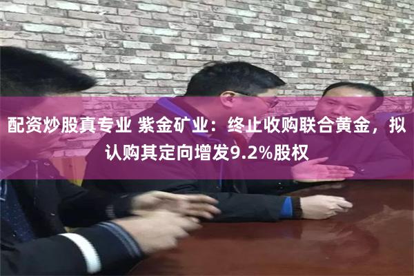 配资炒股真专业 紫金矿业：终止收购联合黄金，拟认购其定向增发9.2%股权