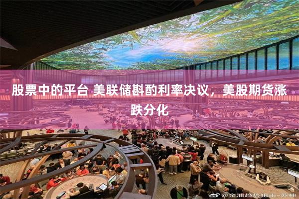 股票中的平台 美联储斟酌利率决议,美股期货涨跌分化