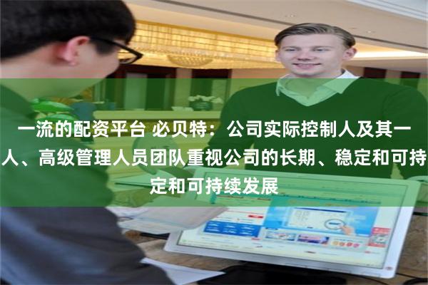 一流的配资平台 必贝特：公司实际控制人及其一致行动人、高级管理人员团队重视公司的长期、稳定和可持续发展
