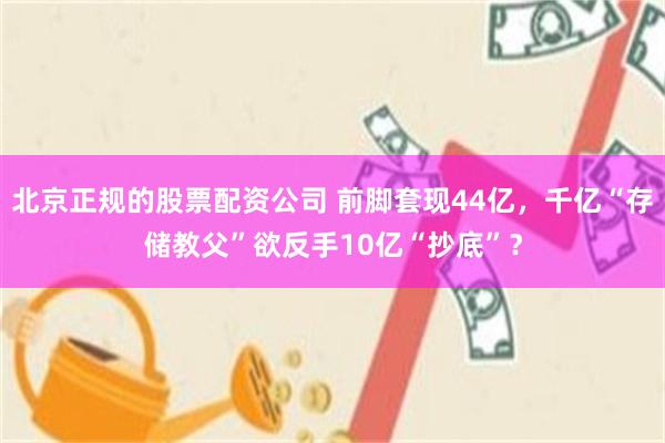 北京正规的股票配资公司 前脚套现44亿，千亿“存储教父”欲反手10亿“抄底”？