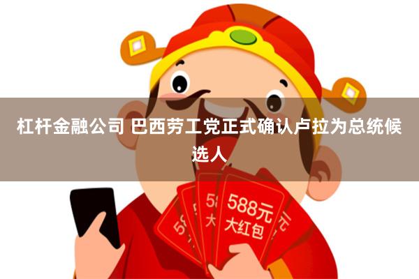 杠杆金融公司 巴西劳工党正式确认卢拉为总统候选人