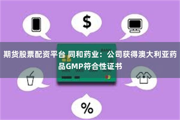 期货股票配资平台 同和药业：公司获得澳大利亚药品GMP符合性证书