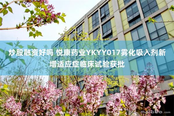 炒股融资好吗 悦康药业YKYY017雾化吸入剂新增适应症临床试验获批