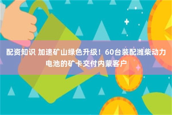 配资知识 加速矿山绿色升级!60台装配潍柴动力电池的矿卡交付内蒙客户
