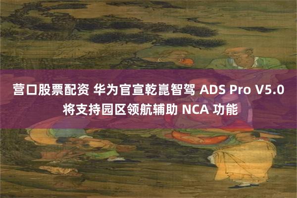 营口股票配资 华为官宣乾崑智驾 ADS Pro V5.0 将支持园区领航辅助 NCA 功能