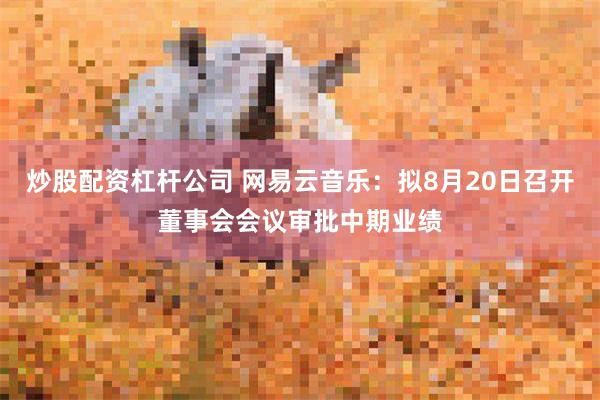 炒股配资杠杆公司 网易云音乐：拟8月20日召开董事会会议审批中期业绩