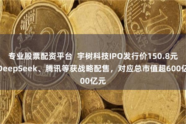专业股票配资平台  宇树科技IPO发行价150.8元，DeepSeek、腾讯等获战略配售，对应总市值超600亿元
