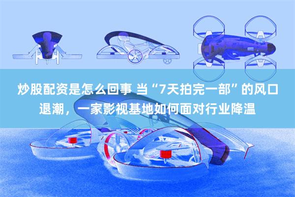炒股配资是怎么回事 当“7天拍完一部”的风口退潮,一家影视基地如何面对行业降温