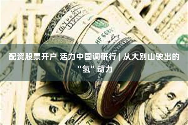 配资股票开户 活力中国调研行 | 从大别山驶出的“氢”动力
