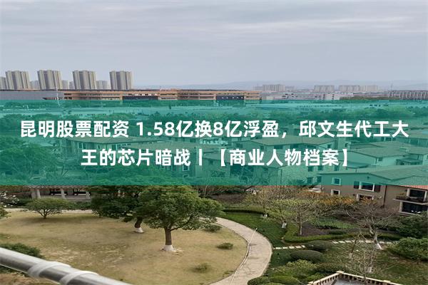 昆明股票配资 1.58亿换8亿浮盈，邱文生代工大王的芯片暗战丨【商业人物档案】